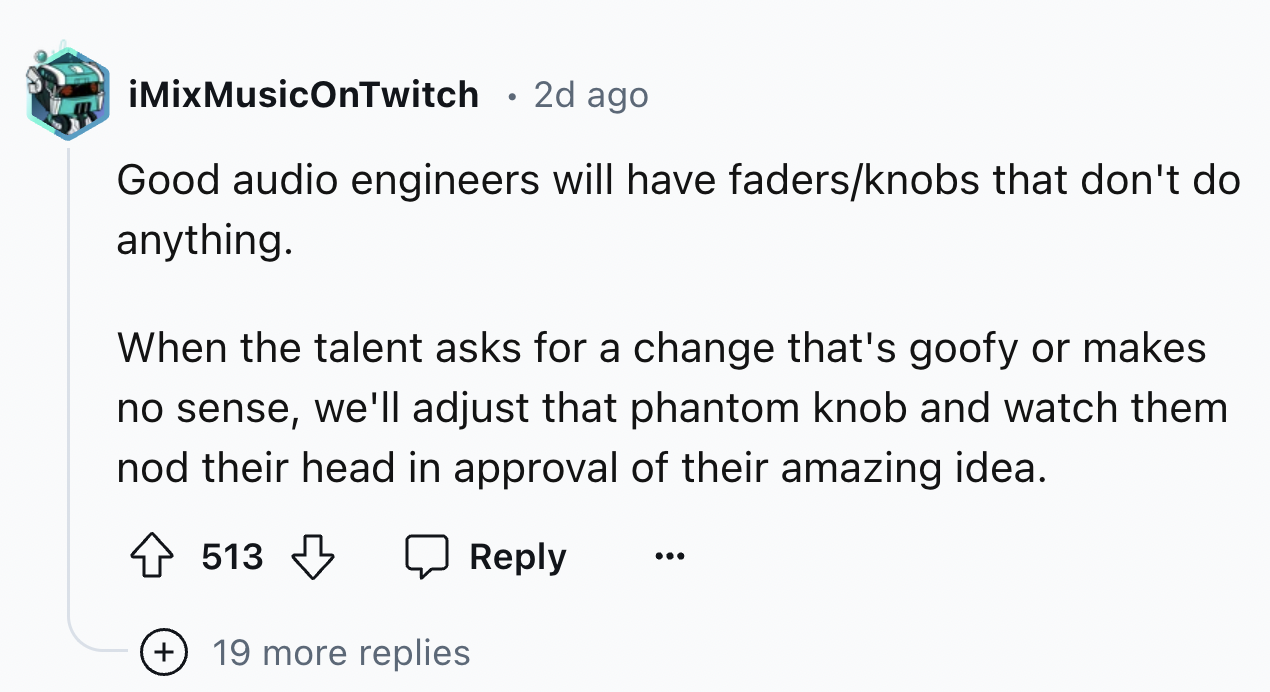 number - iMixMusicOnTwitch 2d ago Good audio engineers will have fadersknobs that don't do anything. When the talent asks for a change that's goofy or makes no sense, we'll adjust that phantom knob and watch them nod their head in approval of their amazin